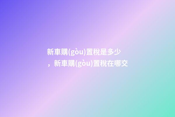 新車購(gòu)置稅是多少，新車購(gòu)置稅在哪交